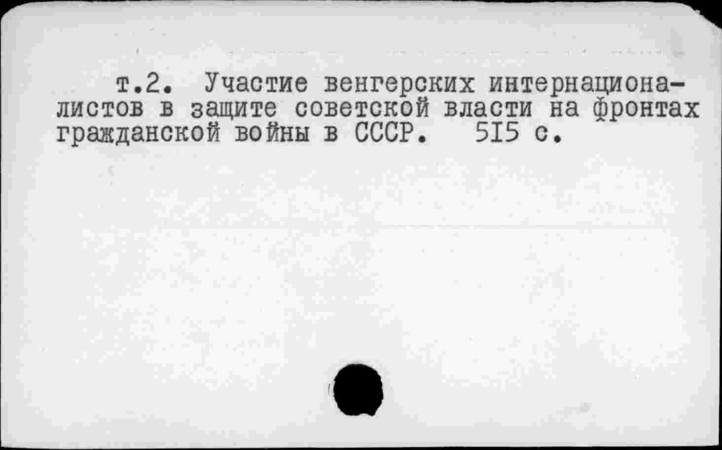 ﻿т.2. Участие венгерских интернационалистов в защите советской власти на фронтах гражданской войны в СССР. 515 с.